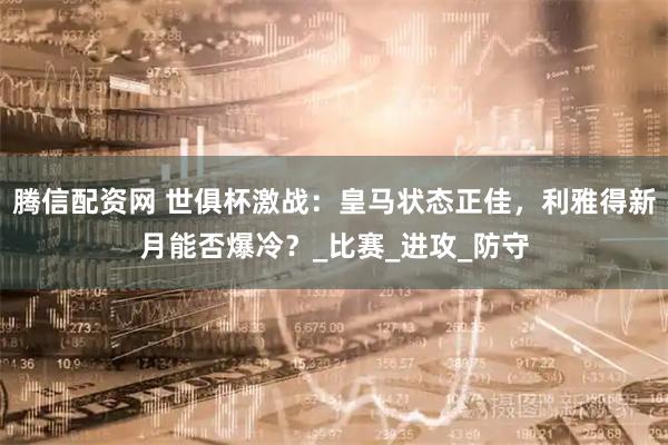 腾信配资网 世俱杯激战:皇马状态正佳,利雅得新月能否爆冷?_比赛_进攻_防守