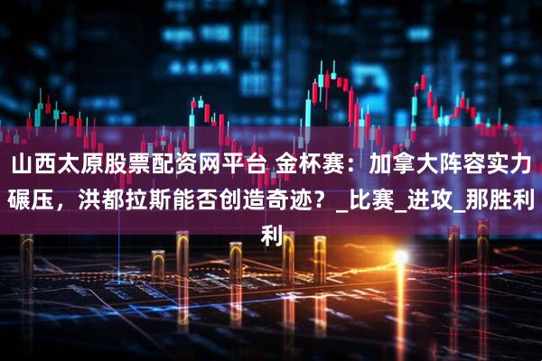 山西太原股票配资网平台 金杯赛:加拿大阵容实力碾压,洪都拉斯能否创造奇迹?_比赛_进攻_那胜利