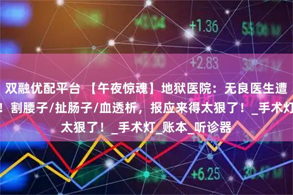 双融优配平台 【午夜惊魂】地狱医院：无良医生遭鬼医活体解剖！割腰子/扯肠子/血透析，报应来得太狠了！_手术灯_账本_听诊器