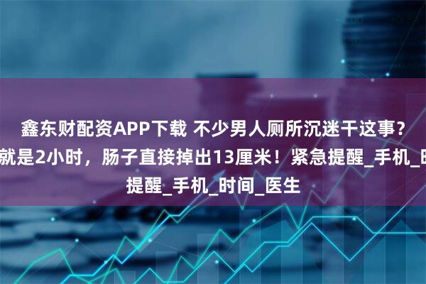 鑫东财配资APP下载 不少男人厕所沉迷干这事?有人一做就是2小时,肠子直接掉出13厘米!紧急提醒_手机_时间_医生