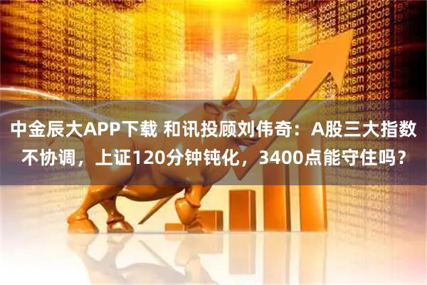 中金辰大APP下载 和讯投顾刘伟奇:A股三大指数不协调,上证120分钟钝化,3400点能守住吗?