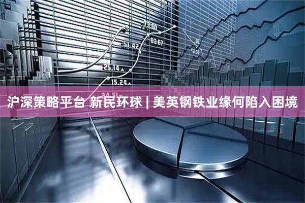 沪深策略平台 新民环球 | 美英钢铁业缘何陷入困境