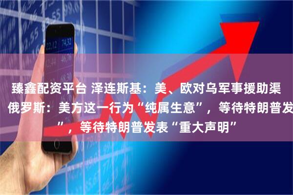 臻鑫配资平台 泽连斯基:美、欧对乌军事援助渠道已全面恢复!俄罗斯:美方这一行为“纯属生意”,等待特朗普发表“重大声明”