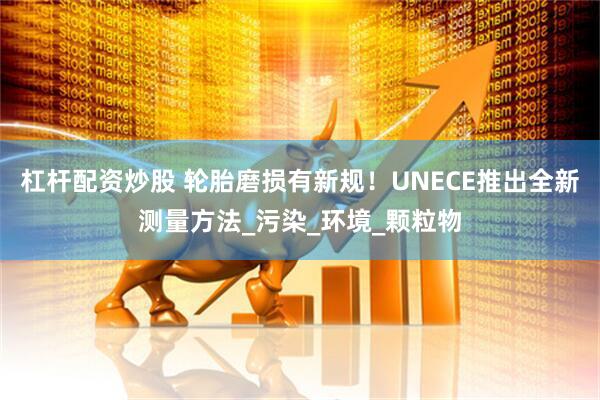 杠杆配资炒股 轮胎磨损有新规！UNECE推出全新测量方法_污染_环境_颗粒物