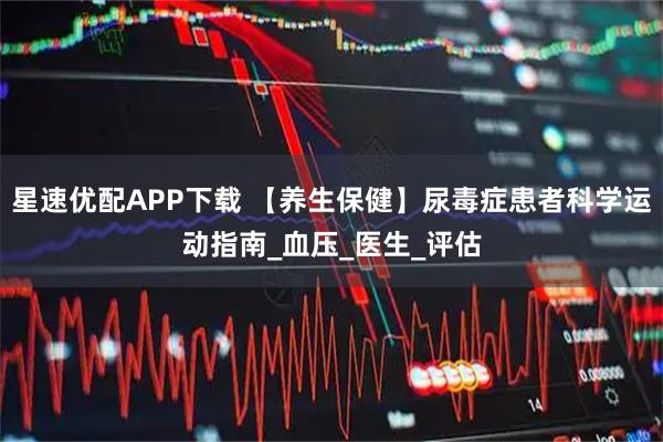 星速优配APP下载 【养生保健】尿毒症患者科学运动指南_血压_医生_评估