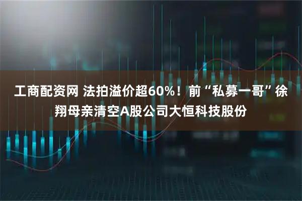 工商配资网 法拍溢价超60%!前“私募一哥”徐翔母亲清空A股公司大恒科技股份