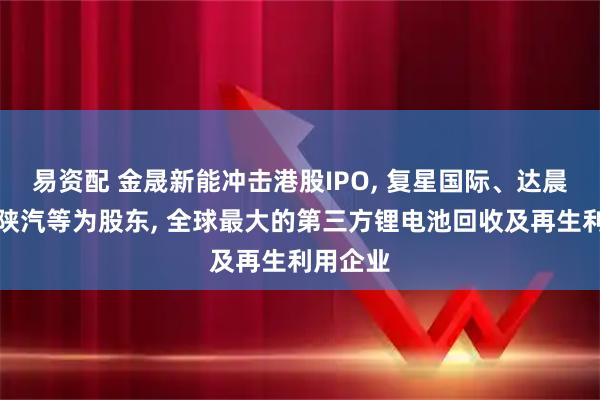 易资配 金晟新能冲击港股IPO, 复星国际、达晨创投、陕汽等为股东, 全球最大的第三方锂电池回收及再生利用企业
