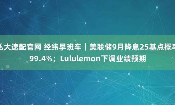 弘大速配官网 经纬早班车|美联储9月降息25基点概率99.4%;Lululemon下调业绩预期