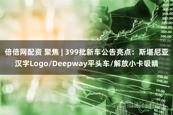 倍倍网配资 聚焦 | 399批新车公告亮点:斯堪尼亚汉字Logo/Deepway平头车/解放小卡吸睛