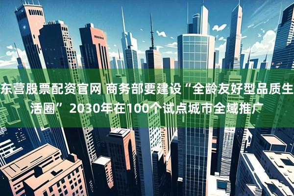 东营股票配资官网 商务部要建设“全龄友好型品质生活圈” 2030年在100个试点城市全域推广