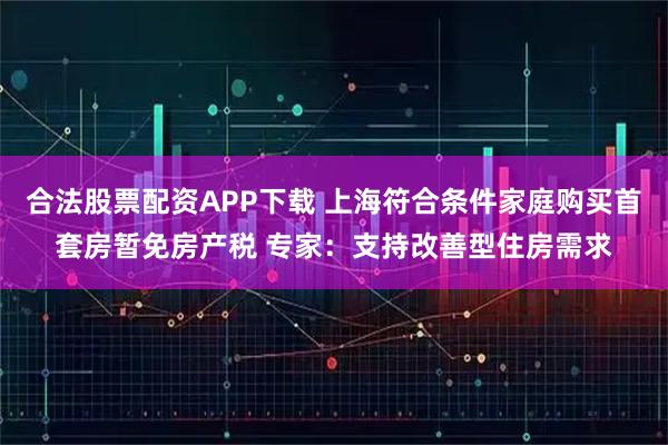 合法股票配资APP下载 上海符合条件家庭购买首套房暂免房产税 专家:支持改善型住房需求