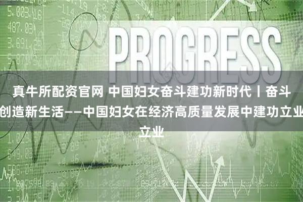 真牛所配资官网 中国妇女奋斗建功新时代丨奋斗创造新生活——中国妇女在经济高质量发展中建功立业
