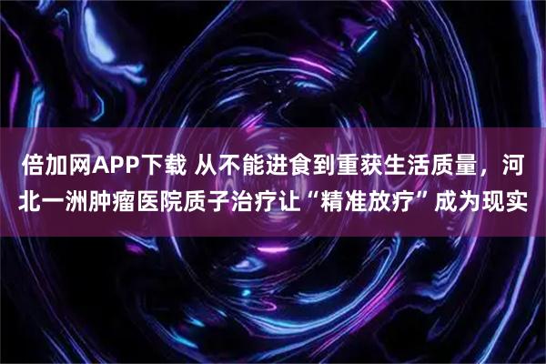 倍加网APP下载 从不能进食到重获生活质量,河北一洲肿瘤医院质子治疗让“精准放疗”成为现实