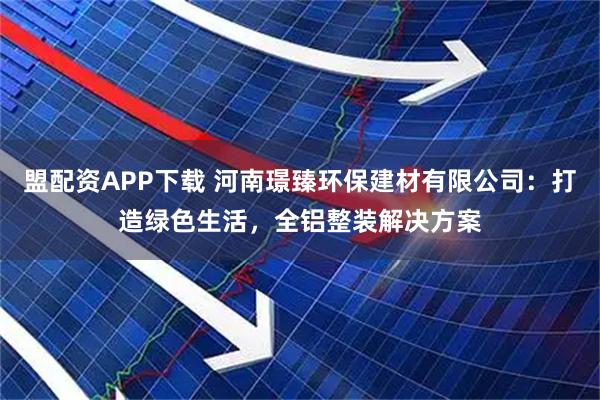 盟配资APP下载 河南璟臻环保建材有限公司:打造绿色生活,全铝整装解决方案