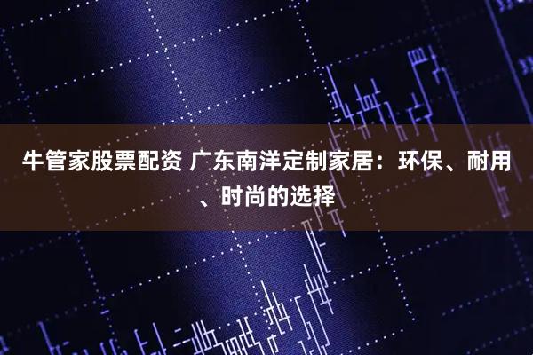 牛管家股票配资 广东南洋定制家居:环保、耐用、时尚的选择