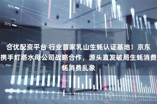 合优配资平台 行业首家乳山生蚝认证基地！京东生鲜携手灯塔水母公司战略合作，源头直发破局生蚝消费乱象