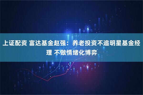 上证配资 富达基金赵强：养老投资不追明星基金经理 不做情绪化博弈
