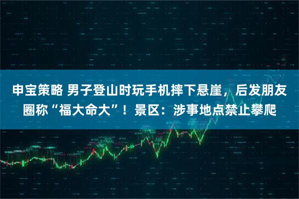 申宝策略 男子登山时玩手机摔下悬崖，后发朋友圈称“福大命大”！景区：涉事地点禁止攀爬