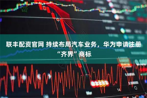 联丰配资官网 持续布局汽车业务，华为申请注册“齐界”商标