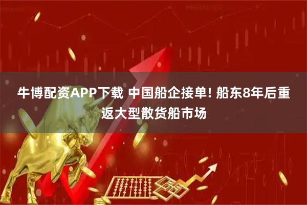 牛博配资APP下载 中国船企接单! 船东8年后重返大型散货船市场