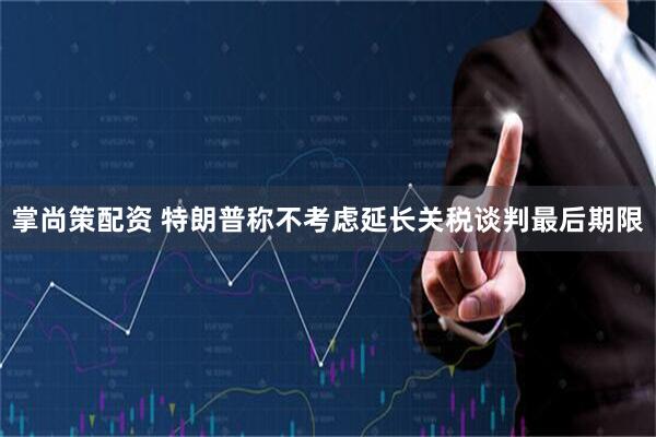 掌尚策配资 特朗普称不考虑延长关税谈判最后期限