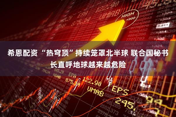希恩配资 “热穹顶”持续笼罩北半球 联合国秘书长直呼地球越来越危险