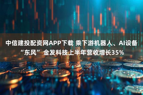 中信建投配资网APP下载 乘下游机器人、AI设备“东风” 金发科技上半年营收增长35%