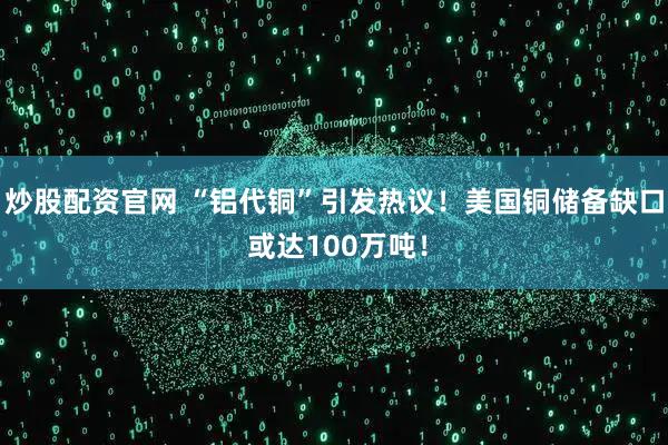 炒股配资官网 “铝代铜”引发热议！美国铜储备缺口 或达100万吨！