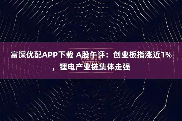 富深优配APP下载 A股午评：创业板指涨近1%，锂电产业链集体走强