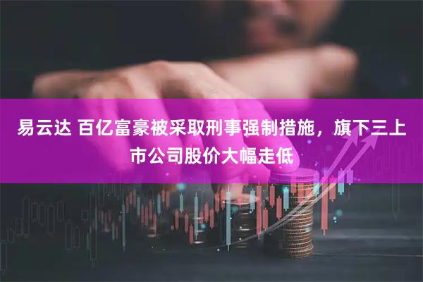 易云达 百亿富豪被采取刑事强制措施,旗下三上市公司股价大幅走低