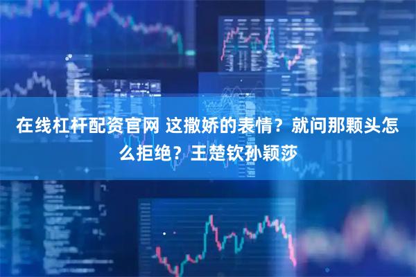 在线杠杆配资官网 这撒娇的表情？就问那颗头怎么拒绝？王楚钦孙颖莎
