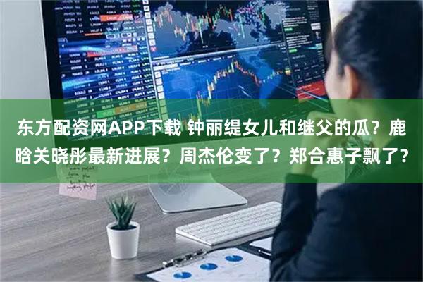 东方配资网APP下载 钟丽缇女儿和继父的瓜？鹿晗关晓彤最新进展？周杰伦变了？郑合惠子飘了？