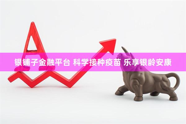 银铺子金融平台 科学接种疫苗 乐享银龄安康
